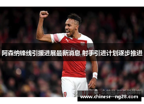 阿森纳锋线引援进展最新消息 射手引进计划逐步推进