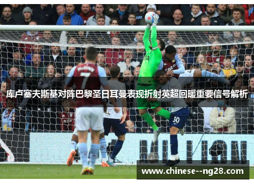 库卢塞夫斯基对阵巴黎圣日耳曼表现折射英超回暖重要信号解析